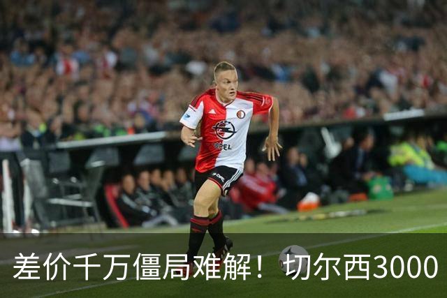 差价千万僵局难解！切尔西3000 万诚意报价遇阻，暗藏英超生存密码
